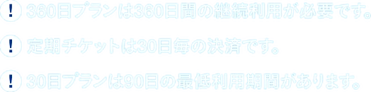 360日プランは360日間の継続利用が必要です。定期チケットは30日毎の決済です。30日プランは90日の最低利用期間があります。